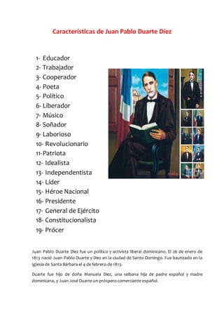 Características de Juan Pablo Duarte Díez
1- Educador
2- Trabajador
3- Cooperador
4- Poeta
5- Político
6- Liberador
7- Músico
8- Soñador
9- Laborioso
10- Revolucionario
11-Patriota
12- Idealista
13- Independentista
14- Líder
15- Héroe Nacional
16- Presidente
17- General de Ejército
18- Constitucionalista
19- Prócer
Juan Pablo Duarte Díez fue un político y activista liberal dominicano. El 26 de enero de
1813 nació Juan Pablo Duarte y Diez en la ciudad de Santo Domingo. Fue bautizado en la
Iglesia de Santa Bárbara el 4 de febrero de 1813.
Duarte fue hijo de doña Manuela Diez, una seibana hija de padre español y madre
dominicana, y Juan José Duarte un próspero comerciante español.
 