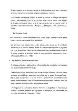 El autoconcepto es el elemento central de la identidad personal, pero integra en
     sí mismo elementos corporales, psíquicos, sociales y morales.

     Los cambios fisiológicos obligan a revisar y rehacer la imagen del propio
     cuerpo. La preocupación por el propio físico pasa a primer plano. Pero no sólo
     la imagen del propio físico, sino la representación de sí mismo pasan a
     constituir un tema fundamental. (Marquez L., Phillippi A., 1995 y Coleman J.,
     1980)

·       La Conducta Sexual

Con la pubertad ha comenzado la capacidad sexual propia del organismo humano
     maduro, con la instauración de la genitalidad.

     La actividad más característica entre adolescentes suele ser la conducta
     heterosexual de caricias íntimas, dentro de un marco de encuentro, que puede
     dar lugar a desarrollar distintos tipos de sentimientos y comportamientos: desde
     la mera simpatía y amistad, hasta el enamoramiento propiamente dicho.
     (Marquez L., Phillippi A., 1995)

3.    El Desarrollo Social del Adolescente

     A lo largo del periodo adolecente la referencia familiar se debilita mientras que
     las relaciones sociales toman auge.

     La emancipación en estos individuos se da de forma diferente, pero cuando se
     produce, se establecen lazos más estrechos con el grupo de compañeros.
     Estos lazos suelen tener un curso típico: En primer lugar, se relacionan con
     pares del mismo sexo, luego se van fusionando con el sexo contrario, para, de
     esta manera ir consolidando las relaciones de pareja.

     Por lo general el adolescente observa el criterio de los padres en materias que
     atañan a su futuro, mientras que sigue más el consejo de sus compañeros en
     opciones de presente. (Coleman J., 1980)
 