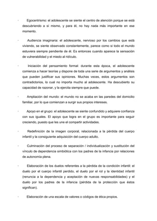 ·      Egocentrismo: el adolescente se siente el centro de atención porque se está
    descubriendo a sí mismo, y para él, no hay nada más importante en ese
    momento.

·      Audiencia imaginaria: el adolescente, nervioso por los cambios que está
    viviendo, se siente observado constantemente, parece como si todo el mundo
    estuviera siempre pendiente de él. Es entonces cuando aparece la sensación
    de vulnerabilidad y el miedo al ridículo.

·       Iniciación del pensamiento formal: durante esta época, el adolescente
    comienza a hacer teorías y dispone de toda una serie de argumentos y análisis
    que pueden justificar sus opiniones. Muchas veces, estos argumentos son
    contradictorios, lo cual no importa mucho al adolescente. Ha descubierto su
    capacidad de razonar, y la ejercita siempre que puede.

·      Ampliación del mundo: el mundo no se acaba en las paredes del domicilio
    familiar, por lo que comienzan a surgir sus propios intereses.

·      Apoyo en el grupo: el adolescente se siente confundido y adquiere confianza
    con sus iguales. El apoyo que logra en el grupo es importante para seguir
    creciendo, puesto que les une el compartir actividades.

·      Redefinición de la imagen corporal, relacionada a la pérdida del cuerpo
    infantil y la consiguiente adquisición del cuerpo adulto.

·      Culminación del proceso de separación / individualización y sustitución del
    vínculo de dependencia simbiótica con los padres de la infancia por relaciones
    de autonomía plena.

·      Elaboración de los duelos referentes a la pérdida de la condición infantil: el
    duelo por el cuerpo infantil perdido, el duelo por el rol y la identidad infantil
    (renuncia a la dependencia y aceptación de nuevas responsabilidades) y el
    duelo por los padres de la infancia (pérdida de la protección que éstos
    significan).

·      Elaboración de una escala de valores o códigos de ética propios.
 