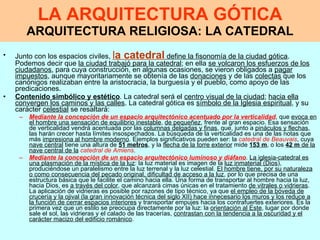 LA ARQUITECTURA GÓTICA ARQUITECTURA RELIGIOSA: LA CATEDRAL Junto con los espacios civiles,  l a catedral  define la fisonomía de la ciudad gótica . Podemos decir que  la ciudad trabajó para la catedral ; en ella  se volcaron los esfuerzos de los ciudadanos , para cuya construcción, en algunas ocasiones, se vieron obligados a  pagar impuestos , aunque mayoritariamente se obtenía de las  donaciones  y de las  colectas  que los canónigos realizaban entre la aristocracia, la burguesía y el pueblo, como apoyo de las predicaciones.   Contenido simbólico y estético .  La catedral será el  centro visual de la ciudad ;  hacia ella convergen los caminos y las calles . La catedral gótica es  símbolo de la Iglesia espiritual , y su carácter  celestial  se resaltará:  Mediante la concepción de un espacio arquitectónico acentuado por la verticalidad , que  evoca en el hombre una sensación de equilibrio inestable ,  de pequeñez , frente al gran espacio. Esa sensación de verticalidad vendrá acentuada por las  columnas delgadas y finas , que, junto a  pináculos y flechas , las harán crecer hasta límites insospechados. La búsqueda de la verticalidad es una de las notas que más  impresiona al hombre moderno . Ejemplos significativos pueden ser: la  catedral de Beauvais , cuya  nave central  tiene una altura de  51 metros , y la  flecha de la torre exterior  mide  153 m , o los  42 m  de la nave central de la   catedral de Amiens .  Mediante la concepción de un espacio arquitectónico luminoso y diáfano .  La iglesia-catedral es una plasmación de la mística de la luz : la luz material es imagen de la  luz inmaterial (Dios ), produciéndose un paralelismo entre la luz terrenal y la luz celestial.  El hombre tiene, por su naturaleza o como consecuencia del pecado original, dificultad de acceso a la luz , por lo que precisa de una estructura básica que le facilite el camino hacia ella. Una forma de transportar al hombre hacia la luz, hacia Dios, es  a través del color , que alcanzará cimas únicas en el tratamiento  de vitrales o vidrieras . La aplicación de vidrieras es posible por razones de tipo técnico, ya que  el empleo de la bóveda de crucería y la ojival (la gran innovación técnica del siglo XII) hace innecesario los muros y los reduce a la función de cerrar espacios interiores  y transportar empujes hacia los contrafuertes exteriores. Es la primera vez que un estilo se preocupa directamente por la luz: la  orientación al Este , lugar por donde sale el sol, las vidrieras y el calado de las tracerías,  contrastan con la tendencia a la oscuridad y el carácter macizo del edificio románico .   