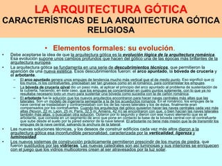 LA ARQUITECTURA GÓTICA CARACTERÍSTICAS DE LA ARQUITECTURA GÓTICA RELIGIOSA Elementos formales: su evolución .   Debe aceptarse la idea de que  la arquitectura gótica es la  evolución lógica de la arquitectura románica . Esa evolución  supone unos cambios profundos que hacen del gótico una de las épocas más brillantes de la arquitectura europea . La arquitectura gótica  se fundamenta en una serie de  descubrimientos técnicos , que permitieron la aparición de una  nueva estética . Esos descubrimientos fueron: el  arco apuntado , la  bóveda de crucería  y el  arbotante . El  arco apuntado  genera unos empujes de tendencia mucho más vertical que el de  medio punto . Eso significó que  ni los muros, ni los contrafuertes, precisaban ser tan gruesos como en el románico, para contrarrestar los empujes . La  bóveda de crucería ojival  dio un paso más, al aplicar el principio del arco apuntado al problema de sustentación de la cubierta, haciendo, en este caso,  que los empujes se concentraran en cuatro puntos solamente, con lo que ya no resultaba necesario todo un muro para sustentar una bóveda como sucedía con la de cañón románica . El  arbotante  fue la  solución que los nuevos arquitectos encontraron para hacer naves centrales más altas que las laterales . Son un  modelo de ingeniería semejante a la de los acueductos romanos . En el románico, los empujes de la nave central se trasladaban y contrarrestaban con los de las naves laterales y los de éstas, finalmente eran compensados por los contrafuertes.  Cuando los arquitectos del gótico quisieron hacer las naves centrales cada vez más altas (Noyon, 22 m; Laon, 25 m; París, 32,5 m; Amiens, 42 m) se encontraron con que, o bien hacían las naves laterales también más altas, o buscaban otra solución . Optaron por lo segundo y dieron con ese nuevo elemento que es el arbotante, que consiste en un segmento de arco que pone en contacto la base de la bóveda central con el contrafuerte que sube desde el suelo por la pared exterior de la nave lateral.  El arbotante no tiene más misión que la de transmitir los empujes de la nave central, salvando la anchura de la lateral . Las nuevas soluciones técnicas, y los deseos de construir edificios cada vez más altos  dieron a la arquitectura gótica esa inconfundible personalidad, caracterizada por la  verticalidad ,  ligereza  y  luminosidad . Los nuevos sistemas de construcción prácticamente permitieron prescindir de los muros de piedra , que fueron  sustituidos por las  vidrieras .  Las nuevas catedrales son así luminosas y sus interiores se enriquecen con el juego que los vidrios multicolores crean al ser atravesados por la luz solar . 