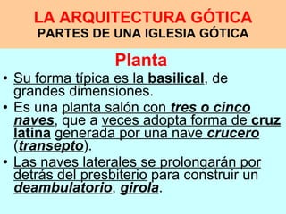LA ARQUITECTURA GÓTICA PARTES DE UNA IGLESIA GÓTICA Planta   Su forma típica es la  basilical , de grandes dimensiones.  Es una  planta salón con  tres o cinco naves , que a  veces adopta forma de  cruz latina   generada por una nave  crucero  ( transepto ).  Las naves laterales se prolongarán por detrás del presbiterio  para construir un  deambulatorio ,  girola .  