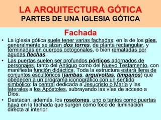 LA ARQUITECTURA GÓTICA PARTES DE UNA IGLESIA GÓTICA Fachada La iglesia gótica  suele tener varias fachadas ; en la de los  pies ,  generalmente se alzan  dos torres ,  de planta rectangular , y  terminadas en cuerpos octogonales , o bien  rematadas por agudas  flechas .  Las puertas suelen ser profundos  pórticos  adornados de personajes , tanto del  Antiguo  como del  Nuevo Testamento , con manifiesta  función didáctica . Toda la estructura  estará llena de conjuntos escultóricos  ( jambas ,  arquivoltas ,  tímpanos ) que  obedecen a un programa iconográfico con un sentido simbólico : la  central  dedicada a  Jesucristo o María  y las  laterales  a  los Apóstoles , subrayando las vías de acceso a Dios.  Destacan, además, los  rosetones ,  uno o tantos como puertas haya  en la fachada que surgen como foco de iluminación directa al interior.  