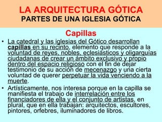 LA ARQUITECTURA GÓTICA PARTES DE UNA IGLESIA GÓTICA Capillas La catedral y las iglesias del Gótico desarrollan  capillas  en su recinto , elemento que responde a la  voluntad de reyes, nobles, eclesiásticos y oligarquías ciudadanas de crear un ámbito exclusivo y propio dentro del espacio religioso  con el fin de dejar testimonio de su acción de  mecenazgo  y una cierta voluntad de querer  perpetuar la vida venciendo a la muerte .  Artísticamente, nos interesa porque en la capilla se manifiesta el trabajo de  interrelación entre los financiadores de ella y el conjunto de artistas , en plural, que en ella trabajan: arquitectos, escultores, pintores, orfebres, iluminadores de libros.   