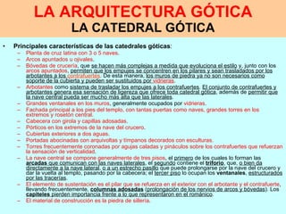 LA ARQUITECTURA GÓTICA LA CATEDRAL GÓTICA Principales   características de las catedrales góticas : Planta de cruz latina con 3 o 5 naves . Arcos apuntados u ojivales . Bóvedas de crucería , que  se hacen más complejas a medida que evoluciona el estilo  y, junto con los  arcos apuntados ,  permiten que los empujes se concentren en los pilares y sean trasladados por los arbotantes a los  contrafuertes . De esta manera,  los muros de piedra ya no son necesarios como soporte de la cubierta y pueden ser sustituidos por  vidrieras . Arbotantes  como  sistema de trasladar los empujes a los contrafuertes .  El conjunto de contrafuertes y arbotantes genera esa sensación de ligereza que ofrece toda catedral gótica , además de  permitir que la nave central pueda ser mucho más alta que las laterales . Grandes ventanales en los muros , generalmente ocupados por  vidrieras . Fachada principal a los pies del templo, con tantas puertas como naves, grandes torres en los extremos y rosetón central . Cabecera con girola y capillas adosadas . Pórticos en los extremos de la nave del crucero . Cubiertas exteriores a dos aguas . Portadas abocinadas con arquivoltas y tímpanos decorados con esculturas. Torres frecuentemente coronadas por agujas caladas y pináculos sobre los contrafuertes que refuerzan la sensación de verticalidad . La nave central se compone generalmente de tres pisos , el  primero  de los cuales lo forman las  arcadas  que comunican con las naves laterales , el  segundo  contiene el  triforio , que,  o bien da directamente a la nave lateral ,  o a un estrecho pasillo  que puede prolongarse por la nave del crucero y dar la vuelta al templo, pasando por la cabecera; el  tercer piso  lo ocupan los  ventanales ,  estructurados por las tracerías . El elemento de sustentación es el pilar que se refuerza en el exterior con el arbotante y el contrafuerte , llevando frecuentemente,  columnas adosadas  ( prolongación de los nervios de arcos y bóvedas ). Los  capiteles  pierden importancia frente a lo que representaron en el románico . El material de construcción es la piedra de sillería . 
