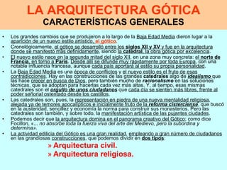 LA ARQUITECTURA GÓTICA CARACTERÍSTICAS GENERALES Los grandes cambios que se produjeron a lo largo de la  Baja Edad Media  dieron lugar a la  aparición de un nuevo estilo artístico,  el gótico . Cronológicamente,  el gótico se desarrolló entre los  siglos XII y XV  y fue en la arquitectura donde se manifestó más definidamente , siendo  la  catedral , la obra gótica por excelencia .  El nuevo estilo nace en la segunda mitad del siglo XII , en una zona muy concreta:  el  norte de Francia , en torno a  París .  Desde allí se difunde muy rápidamente por toda Europa , con una notable influencia francesa, aunque  cada país aportará al estilo su propia personalidad . La  Baja Edad Media  es una  época de conflictos  y  el nuevo estilo es el fruto de esas contradicciones . Hay en las construcciones de las grandes  catedrales  algo de  idealismo   que las hace  crecer en busca de Dios , pero también mucho de  racionalismo  en las soluciones técnicas, que se adoptan para hacerlas cada vez más altas.   Y, al tiempo, esas mismas catedrales son el  orgullo de unos ciudadanos  que  cada día se sienten más libres, frente al poder señorial ostentado desde los castillos . Las catedrales son, pues, la  representación en piedra de una nueva mentalidad religiosa ,  alejada ya de temores apocalípticos e inicialmente fruto de la  reforma cisterciense , que buscó en la austeridad, sencillez y economía la norma para construir sus monasterios. Pero las catedrales son también, y sobre todo, la  manifestación artística de las pujantes ciudades . Podemos decir que  la arquitectura domina en el panorama creativo del Gótico ; como dice Focillon, «...  no absorbe toda la fuerza viva del arte del Medievo, pero la subordina y determina».  La actividad edilicia del Gótico es una gran realidad ,  empleando a gran número de ciudadanos  en las grandiosas  construcciones , que podemos dividir en  dos tipos :  Arquitectura civil.  Arquitectura religiosa.   