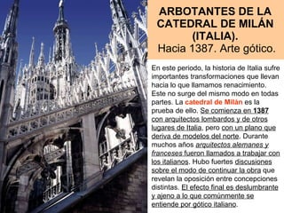 ARBOTANTES DE LA CATEDRAL DE MILÁN (ITALIA).   Hacia 1387. Arte gótico. En este periodo, la historia de Italia sufre importantes transformaciones que llevan hacia lo que llamamos renacimiento. Este no surge del mismo modo en todas partes. La  catedral de Milán  es la prueba de ello.  Se comienza en  1387  con arquitectos lombardos y de otros lugares de Italia , pero  con un plano que deriva de modelos del norte . Durante muchos años  arquitectos alemanes y franceses  fueron llamados a trabajar con los italianos . Hubo fuertes  discusiones sobre el modo de continuar la obra  que revelan la oposición entre concepciones distintas.  El efecto final es deslumbrante y ajeno a lo que comúnmente se entiende por gótico italiano .  