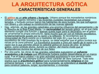 LA ARQUITECTURA GÓTICA CARACTERÍSTICAS GENERALES El  gótico  es un  arte urbano  y  burgués . Urbano porque los monasterios románicos estaban en lugares retirados y  las recientes ciudades necesitaban sus propios templos , y burgués porque  fueron los habitantes de esos burgos, los que sufragaron con dinero y con trabajo la construcción de las nuevas iglesias . Hay , además,  en las grandes catedrales una enorme influencia del pensamiento y de la filosofía de la Baja Edad Media . La  racionalidad  del templo gótico , en el que cada elemento cumple una función y  apenas queda lugar para lo decorativo  (en el gótico es ornamental la propia estructura),  tiene mucho que ver con el método escolástico, fundamentalmente guiado por la razón y la reflexión . Si recordamos que la  Universidad de París  existía ya a mediados del siglo XII y que fue el centro escolástico de más prestigio de la época, no debe extrañar que el gótico tuviera sus raíces en la zona parisina.  La Escolástica buscaba a Dios por medio de la razón y la razón fue lo que permitió elevar la catedral gótica en busca de Dios .   El templo gótico, como símbolo divino, iluminó su interior, del mismo modo que el Todopoderoso ilumina las almas de sus fieles . Por otra parte, las obras de  las grandes catedrales supusieron un  esfuerzo económico y de trabajo  que difícilmente hubiera podido desarrollarse en un marco rural . Fue el  marco urbano  y  su gran actividad económica  lo que permitió estas construcciones, que siempre tuvieron cierto carácter de obra comunal. Todo esto  explica que la  arquitectura gótica  fuera fundamentalmente  religiosa  en los primeros tiempos , y que,  en época más avanzada, se extendiera al  mundo civil  para construir palacios, lonjas, ayuntamientos, o viviendas . 