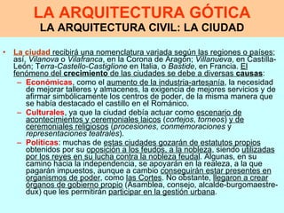 LA ARQUITECTURA GÓTICA LA ARQUITECTURA CIVIL: LA CIUDAD La ciudad  recibirá una nomenclatura variada según las regiones o países ; así,  Vilanova  o  Vilafranca , en la Corona de Aragón;  Villanueva , en CastiIla-León; T erra-Castello-Castiglione  en Italia, o  Bastide , en Francia.  El fenómeno del  crecimiento  de las ciudades se debe a diversas  causas :  Económicas , como el  aumento de la industria-artesanía , la necesidad de mejorar talleres y almacenes, la exigencia de mejores servicios y de afirmar simbólicamente los centros de poder, de la misma manera que se había destacado el castillo en el Románico.  Culturales , ya que la ciudad debía actuar como  escenario de acontecimientos y ceremoniales laicos  ( cortejos ,  torneos )  y de ceremoniales religiosos  ( procesiones ,  conmemoraciones  y  representaciones teatrales ).  Políticas : muchas de  estas ciudades gozarán de estatutos propios  obtenidos por su  oposición a los feudos, a la nobleza , siendo  utilizadas por los reyes en su lucha contra la nobleza feudal . Algunas, en su camino hacia la independencia, se apoyarán en la realeza, a la que pagarán impuestos, aunque a cambio  conseguirán estar presentes en organismos de poder , como  las Cortes . No obstante,  llegaron a crear órganos de gobierno propio  (Asamblea, consejo, alcalde-burgomaestre-dux) que les permitirán  participar en la gestión urbana . 