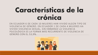 Características de la
crónica
EN ECUADOR 6 DE CADA 10 MUJERES HAN VIVIDO ALGÚN TIPO DE
VIOLENCIA DE GÉNERO. EN ECUADOR 1 DE CADA 4 MUJERES HA
VIVIDO VIOLENCIA SEXUAL, SIN EMBARGO LA VIOLENCIA
PSICOLÓGICA ES LA FORMA MÁS RECURRENTE DE VIOLENCIA DE
GÉNERO CON EL 53,9%.
 