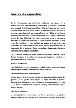 Democracia ideal y representativa
En las democracias representativas modernas, los rasgos de la
democracia ideal, en la medida en que existen, se realizan a través de
una variedad de instituciones políticas. Estas instituciones, en general
similares en los distintos países a pesar de diferencias significativas en la
estructura constitucional, fueron completamente inéditas en la historia
humana cuando hicieron su primera aparición en la Europa y los Estados
Unidos del siglo XVIII. Entre las más importantes, como es natural, se
encuentra la institución misma de la representación, mediante la cual
todas las decisiones y las políticas de gobierno importantes son
formuladas por funcionarios elegidos por el pueblo, que rinden cuenta al
electorado de su accionar. Otras instituciones importantes incluyen:
Elecciones libres, limpias y periódicas
Los ciudadanos pueden participar en dichas elecciones tanto en calidad
de votantes como de candidatos (si bien pueden imponerse restricciones
en términos de edad y residencia).
Libertad de expresión
Los ciudadanos pueden expresarse en público sobre una amplia gama
de temas políticamente relevantes sin temor al castigo.
Fuentes de información independientes
Existen fuentes de información política que no se hallan bajo control del
gobierno ni de grupo único alguno y cuyos derechos a publicar
información o difundirla de otro modo están protegidos por ley; es más,
todos los ciudadanos tienen derecho a buscar y emplear dichas fuentes
de información.
Libertad de asociación.
Los ciudadanos tienen el derecho de formar organizaciones políticas
independientes y participar en ellas, incluidos los partidos y los grupos
 
