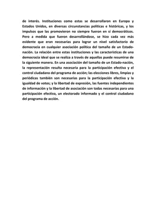 de interés. Instituciones como estas se desarrollaron en Europa y
Estados Unidos, en diversas circunstancias políticas e históricas, y los
impulsos que las promovieron no siempre fueron en sí democráticos.
Pero a medida que fueron desarrollándose, se hizo cada vez más
evidente que eran necesarias para lograr un nivel satisfactorio de
democracia en cualquier asociación política del tamaño de un Estado-
nación. La relación entre estas instituciones y las características de una
democracia ideal que se realiza a través de aquellas puede resumirse de
la siguiente manera. En una asociación del tamaño de un Estado-nación,
la representación resulta necesaria para la participación efectiva y el
control ciudadano del programa de acción; las elecciones libres, limpias y
periódicas también son necesarias para la participación efectiva y la
igualdad de votos; y la libertad de expresión, las fuentes independientes
de información y la libertad de asociación son todas necesarias para una
participación efectiva, un electorado informado y el control ciudadano
del programa de acción.
 