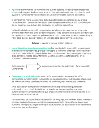  Ayudar:El bienestar del ser humano sólo puede lograrse si cada persona responde
primero a la exigencia de educarse, para después poder educar a los demás y asi
ayudar a humanizar la vida de todos en una interminable cadena educativa.
El compromiso moral y existencial del educador radica en la tarea de su propia
“humanización”, condición necesaria para que pueda contribuir a la humanización
de las personas que le han sido confiadas en su tarea educativa.
La finalidad de la educación es poder hacer felices a las personas, el educador
primero debe formarse para poder entregarse. Toda persona que quiera ayudar o ser
de ayuda para otras personas, primero debe auto conocerse, saber lo que es, lo que
vale, para que es bueno y crecer en virtudes para poder servir a los demás.
Educar = ayudar a buscar el bien del otro.
 Lograr la realización a la autorrealización:Por medio de la educación la persona se
realiza en un doble sentido, porque se acepta a si misma, fortalece su autoestima y
crece en conocimiento y dominio hacia su propia perfección y en segundo, porque
a los demás se realiza conjuntamente y obtiene enormes satisfacciones en la
búsqueda del bien común.
Autorrelación Autoconocimiento – Autodominio - Auto donación
Compartida
 Orientarse a la sociabilidad:La educación es un medio de autorrealización
compartida, autoformación y desarrollo de las disposiciones individuales, el proceso
de formación debe considerar a cada ser como alguien individual y diferente.
En la educación es importante hacer crecer los aspectos de singularidad y
autonomía como principios básicos de la educación personalizada y esta
autorrealización compartida tiene que producirse de manera siempre abierta a un
determinado entorno social.
La capacidad de sociabilidad, adquisición de lenguaje, costumbres, ideas, valores y
normas, es absolutamente necesaria para completar la dimensión de la persona
humana; tanto por su origen como por sus funciones, la educación es un fenómeno
que sobre sale socialmente.
 