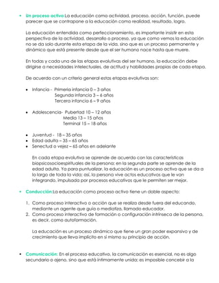  Un proceso activo:La educación como actividad, proceso, acción, función, puede
parecer que se contrapone a la educación como realidad, resultado, logro.
La educación entendida como perfeccionamiento, es importante insistir en esta
perspectiva de la actividad, desarrollo o proceso, ya que como vemos la educación
no se da solo durante esta etapa de la vida, sino que es un proceso permanente y
dinámico que está presente desde que el ser humano nace hasta que muere.
En todas y cada una de las etapas evolutivas del ser humano, la educación debe
dirigirse a necesidades intelectuales, de actitud y habilidades propias de cada etapa.
De acuerdo con un criterio general estas etapas evolutivas son:
Infancia - Primeria infancia 0 – 3 años
Segunda infancia 3 – 6 años
Tercera infancia 6 – 9 años
Adolescencia- Pubertad 10 – 12 años
Media 13 – 15 años
Terminal 15 – 18 años
Juventud - 18 – 35 años
Edad adulta – 35 – 65 años
Senectud o vejez – 65 años en adelante
En cada etapa evolutiva se aprende de acuerdo con las características
biopsicosocioespirituales de la persona; en la segunda parte se aprende de la
edad adulta. Ya para puntualizar, la educación es un proceso activo que se da a
lo largo de toda la vida; así, la persona vive actos educativos que le van
integrando, impulsada por procesos educativos que le permiten ser mejor.
 Conducción:La educación como proceso activo tiene un doble aspecto:
1. Como proceso interactivo o acción que se realiza desde fuera del educando,
mediante un agente que guía o mediatiza, llamado educador.
2. Como proceso interactivo de formación o configuración intrínseca de la persona,
es decir, como autoformación.
La educación es un proceso dinámico que tiene un gran poder expansivo y de
crecimiento que lleva implícito en sí mismo su principio de acción.
 Comunicación: En el proceso educativo, la comunicación es esencial, no es algo
secundario o ajeno, sino que está íntimamente unida; es imposible concebir a la
 