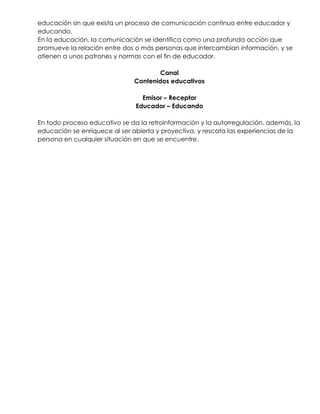 educación sin que exista un proceso de comunicación continuo entre educador y
educando.
En la educación, la comunicación se identifica como una profunda acción que
promueve la relación entre dos o más personas que intercambian información, y se
atienen a unos patrones y normas con el fin de educador.
Canal
Contenidos educativos
Emisor – Receptor
Educador – Educando
En todo proceso educativo se da la retroinformación y la autorregulación, además, la
educación se enriquece al ser abierta y proyectiva, y rescata las experiencias de la
persona en cualquier situación en que se encuentre.
 