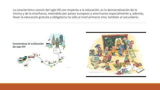 La característica común del siglo XX con respecto a la educación, es la democratización de la
misma y de la enseñanza, extendida por países europeos y americanos especialmente y, además,
llevar la educación gratuita y obligatoria no sólo al nivel primario sino, también al secundario.
 