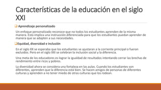 Características de la educación en el siglo
XXI
 Aprendizaje personalizado
Un enfoque personalizado reconoce que no todos los estudiantes aprenden de la misma
manera. Esto implica una instrucción diferenciada para que los estudiantes puedan aprender de
manera que se adapten a sus necesidades.
Equidad, diversidad e inclusión
En el siglo XX se esperaba que los estudiantes se ajustaran a la corriente principal o fueran
excluidos. Pero en el siglo XXI se celebran la inclusión social y la diferencia.
Una meta de los educadores es lograr la igualdad de resultados intentando cerrar las brechas de
rendimiento entre ricos y pobres.
La diversidad ahora se considera una fortaleza en las aulas. Cuando los estudiantes son
diferentes, aprenden que la diferencia está bien. Se hacen amigos de personas de diferentes
culturas y aprenden a no tener miedo de otras culturas que los rodean.
 