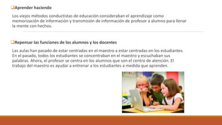 Aprender haciendo
Los viejos métodos conductistas de educación consideraban el aprendizaje como
memorización de información y transmisión de información de profesor a alumno para llenar
la mente con hechos.
Repensar las funciones de los alumnos y los docentes
Las aulas han pasado de estar centradas en el maestro a estar centradas en los estudiantes.
En el pasado, todos los estudiantes se concentraban en el maestro y escuchaban sus
palabras. Ahora, el profesor se centra en los alumnos que son el centro de atención. El
trabajo del maestro es ayudar a entrenar a los estudiantes a medida que aprenden.
 