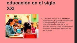 educación en el siglo
XXI
● La educación del siglo XXI se centra en la
personalización, la igualdad, la colaboración,
la comunicación y las relaciones
Estas habilidades son necesarias en una
economía global que cambia rápidamente y los
estudiantes se capacitarán para trabajos que
aún no existen.
 