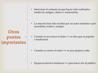 • Interviene el contexto en que hayan sido realizadas:
  medieval, antiguo, clásico o renacentista.



• La mayoría han sido escritas por un autor anónimo o por
  sacerdotes, frailes y monjes.



• Cuando no se conoce el autor => se dice que es popular
  o tradicional



• Cuando se conoce el autor => es una epopeya culta




• Epopeyas heroico-burlescas => para hacer reír al público
 