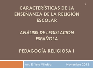 1

  CARACTERÍSTICAS DE LA
ENSEÑANZA DE LA RELIGIÓN
        ESCOLAR

 ANÁLISIS DE LEGISLACIÓN
        ESPAÑOLA

 PEDAGOGÍA RELIGIOSA I

   Ana E. Yelo Villalba   Noviembre 2012
 