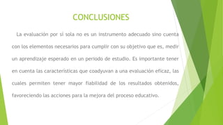 CONCLUSIONES
La evaluación por sí sola no es un instrumento adecuado sino cuenta
con los elementos necesarios para cumplir con su objetivo que es, medir
un aprendizaje esperado en un periodo de estudio. Es importante tener
en cuenta las características que coadyuvan a una evaluación eficaz, las
cuales permiten tener mayor fiabilidad de los resultados obtenidos,
favoreciendo las acciones para la mejora del proceso educativo.
 