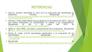 REFERENCIAS
 Cano G. Aurelio; Hernández G. Sara (s/f) La evaluación del aprendizaje en
ambientes virtuales. Recuperado de
http://www.comie.org.mx/congreso/memoriaelectronica/v10/pdf/area_temat
ica_07/ponencias/0275-F.pdf
 Martínez, Felipe [Adán Moisés García Medina].(13 de Febrero de 2013). ¿Qué es
una buena evaluación? La confiabilidad, la validez y las consecuencias.
Recuperado el día 5 de mayo del 2015 de
https://www.youtube.com/watch?v=kUa7FHBaJnI
 Nader M. José (1995). Concepto y características de la evaluación. Recuperado
de http://www.uovirtual.com.mx/moodle/lecturas/meteva/2/2.pdf
 Rivera M. Jorge (s/f).El aprendizaje significativo y la evaluación de los
aprendizajes. Recuperado de
http://sisbib.unmsm.edu.pe/bibvirtualdata/publicaciones/inv_educativa/2004
_n14/a07.pdf
 Recuperado de
http://www.minedu.gob.pe/normatividad/reglamentos/xtras/evaluacion.pdf
 