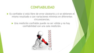 CONFIABILIDAD
 Es confiable si está libre de error aleatorio y si se obtienen el
mismo resultado o con variaciones mínimas en diferentes
circunstancias.
 Una medición confiable puede no ser válida y no hay
confiabilidad con una sola medición.
 