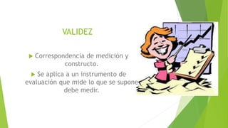 VALIDEZ
 Correspondencia de medición y
constructo.
 Se aplica a un instrumento de
evaluación que mide lo que se supone
debe medir.
 