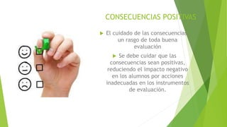 CONSECUENCIAS POSITIVAS
 El cuidado de las consecuencias,
un rasgo de toda buena
evaluación
 Se debe cuidar que las
consecuencias sean positivas,
reduciendo el impacto negativo
en los alumnos por acciones
inadecuadas en los instrumentos
de evaluación.
 