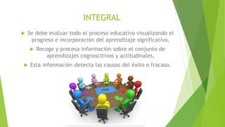 INTEGRAL
 Se debe evaluar todo el proceso educativo visualizando el
progreso e incorporación del aprendizaje significativo.
 Recoge y procesa información sobre el conjunto de
aprendizajes cognoscitivos y actitudinales.
 Esta información detecta las causas del éxito o fracaso.
 