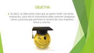 OBJETIVA
 Es decir, se debe tener claro que se quiere medir con dicha
evaluación, para ello el instrumento debe contener preguntas
claras y precisas que permitan al alumno dar una respuesta
breve y concisa.
 