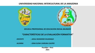 UNIVERSIDAD NACIONAL INTERCULTURAL DE LA AMAZONIA
ESCUELA PROFESIONAL DE EDUCACION INICIAL BILINGÜE
“CARACTERÍSTICAS DE LA EVALUACIÓN FORMATIVA”
DOCENTE : ADILA MURAYARI IHUARAQUI
ALUMNA : DINA ELENA CAIRUNA CAUPER
Pucallpa – Perú
2021
 