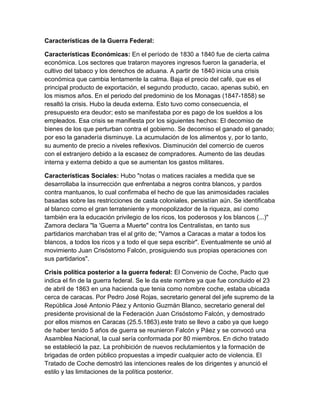 Características de la Guerra Federal: 
Características Económicas: En el período de 1830 a 1840 fue de cierta calma 
económica. Los sectores que trataron mayores ingresos fueron la ganadería, el 
cultivo del tabaco y los derechos de aduana. A partir de 1840 inicia una crisis 
económica que cambia lentamente la calma. Baja el precio del café, que es el 
principal producto de exportación, el segundo producto, cacao, apenas subió, en 
los mismos años. En el periodo del predominio de los Monagas (1847-1858) se 
resaltó la crisis. Hubo la deuda externa. Esto tuvo como consecuencia, el 
presupuesto era deudor; esto se manifestaba por es pago de los sueldos a los 
empleados. Esa crisis se manifiesta por los siguientes hechos: El decomiso de 
bienes de los que perturban contra el gobierno. Se decomiso el ganado el ganado; 
por eso la ganadería disminuye. La acumulación de los alimentos y, por lo tanto, 
su aumento de precio a niveles reflexivos. Disminución del comercio de cueros 
con el extranjero debido a la escasez de compradores. Aumento de las deudas 
interna y externa debido a que se aumentan los gastos militares. 
Características Sociales: Hubo "notas o matices raciales a medida que se 
desarrollaba la insurrección que enfrentaba a negros contra blancos, y pardos 
contra mantuanos, lo cual confirmaba el hecho de que las animosidades raciales 
basadas sobre las restricciones de casta coloniales, persistían aún. Se identificaba 
al blanco como el gran terrateniente y monopolizador de la riqueza, así como 
también era la educación privilegio de los ricos, los poderosos y los blancos (...)" 
Zamora declara "la 'Guerra a Muerte" contra los Centralistas, en tanto sus 
partidarios marchaban tras el al grito de; "Vamos a Caracas a matar a todos los 
blancos, a todos los ricos y a todo el que sepa escribir". Eventualmente se unió al 
movimiento Juan Crisóstomo Falcón, prosiguiendo sus propias operaciones con 
sus partidarios". 
Crisis política posterior a la guerra federal: El Convenio de Coche, Pacto que 
indica el fin de la guerra federal. Se le da este nombre ya que fue concluido el 23 
de abril de 1863 en una hacienda que tenia como nombre coche, estaba ubicada 
cerca de caracas. Por Pedro José Rojas, secretario general del jefe supremo de la 
República José Antonio Páez y Antonio Guzmán Blanco, secretario general del 
presidente provisional de la Federación Juan Crisóstomo Falcón, y demostrado 
por ellos mismos en Caracas (25.5.1863).este trato se llevo a cabo ya que luego 
de haber tenido 5 años de guerra se reunieron Falcón y Páez y se convocó una 
Asamblea Nacional, la cual sería conformada por 80 miembros. En dicho tratado 
se estableció la paz. La prohibición de nuevos reclutamientos y la formación de 
brigadas de orden público propuestas a impedir cualquier acto de violencia. El 
Tratado de Coche demostró las intenciones reales de los dirigentes y anunció el 
estilo y las limitaciones de la política posterior. 
