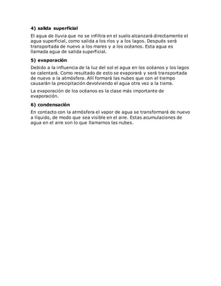 4) salida superficial
El agua de lluvia que no se infiltra en el suelo alcanzará directamente el
agua superficial, como salida a los ríos y a los lagos. Después será
transportada de nuevo a los mares y a los océanos. Esta agua es
llamada agua de salida superficial.
5) evaporación
Debido a la influencia de la luz del sol el agua en los océanos y los lagos
se calentará. Como resultado de esto se evaporará y será transportada
de nuevo a la atmósfera. Allí formará las nubes que con el tiempo
causarán la precipitación devolviendo el agua otra vez a la tierra.
La evaporación de los océanos es la clase más importante de
evaporación.
6) condensación
En contacto con la atmósfera el vapor de agua se transformará de nuevo
a líquido, de modo que sea visible en el aire. Estas acumulaciones de
agua en el aire son lo que llamamos las nubes.
 