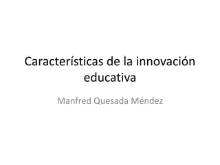 Características de la innovación
educativa
Manfred Quesada Méndez
 