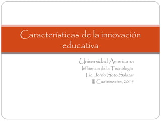 Universidad Americana
Influencia de la Tecnología
Lic. Jerob Soto Salazar
III Cuatrimestre, 2015
Características de la innovación
educativa
 