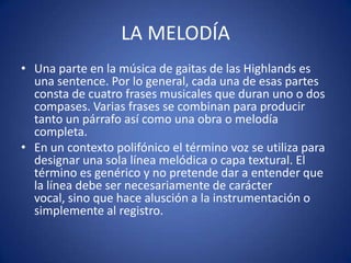 LA MELODÍA
• Una parte en la música de gaitas de las Highlands es
una sentence. Por lo general, cada una de esas partes
consta de cuatro frases musicales que duran uno o dos
compases. Varias frases se combinan para producir
tanto un párrafo así como una obra o melodía
completa.
• En un contexto polifónico el término voz se utiliza para
designar una sola línea melódica o capa textural. El
término es genérico y no pretende dar a entender que
la línea debe ser necesariamente de carácter
vocal, sino que hace alusción a la instrumentación o
simplemente al registro.
 