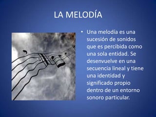 LA MELODÍA
• Una melodía es una
sucesión de sonidos
que es percibida como
una sola entidad. Se
desenvuelve en una
secuencia lineal y tiene
una identidad y
significado propio
dentro de un entorno
sonoro particular.
 