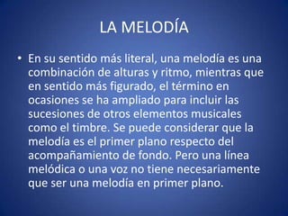 LA MELODÍA
• En su sentido más literal, una melodía es una
combinación de alturas y ritmo, mientras que
en sentido más figurado, el término en
ocasiones se ha ampliado para incluir las
sucesiones de otros elementos musicales
como el timbre. Se puede considerar que la
melodía es el primer plano respecto del
acompañamiento de fondo. Pero una línea
melódica o una voz no tiene necesariamente
que ser una melodía en primer plano.
 