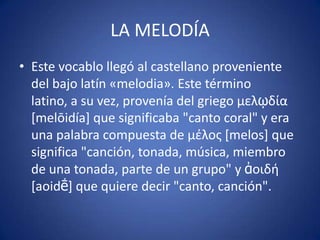 LA MELODÍA
• Este vocablo llegó al castellano proveniente
del bajo latín «melodia». Este término
latino, a su vez, provenía del griego μελῳδία
[melōidía] que significaba "canto coral" y era
una palabra compuesta de μζλος [melos] que
significa "canción, tonada, música, miembro
de una tonada, parte de un grupo" y ἀοιδή
[aoidḗ] que quiere decir "canto, canción".
 