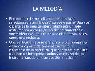 LA MELODÍA
• El concepto de melodía con frecuencia se
relaciona con términos como voz o parte. Una voz
o parte es la música interpretada por un solo
instrumento o voz (o grupo de instrumentos o
voces idénticas) dentro de una obra mayor, tales
como una melodía.
• Una particella hace referencia a la copia impresa
de la voz o parte de cada instrumento, a
diferencia de la partitura, que contiene la música
que han de interpretar todos y cada uno de los
instrumentos de una agrupación musical.
 