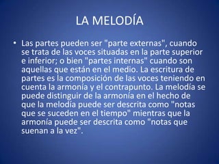 LA MELODÍA
• Las partes pueden ser "parte externas", cuando
se trata de las voces situadas en la parte superior
e inferior; o bien "partes internas" cuando son
aquellas que están en el medio. La escritura de
partes es la composición de las voces teniendo en
cuenta la armonía y el contrapunto. La melodía se
puede distinguir de la armonía en el hecho de
que la melodía puede ser descrita como "notas
que se suceden en el tiempo" mientras que la
armonía puede ser descrita como "notas que
suenan a la vez".
 