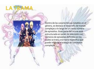 Dentro de las características notables en el
género, se destaca el desarrollo de tramas
complejas a lo largo de un cierto número
de episodios. Gran parte del anime está
estructurado en series de televisión con
números de episodios definidos en los
cuales se trata una trama específica que
puede implicar el trabajo de conceptos
complejos
 