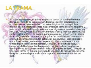  En la década de 1970, el anime empieza a tomar un rumbo diferente
dentro del mundo de la animación. Mientras que las producciones
occidentales se caracterizaban por estar dirigidas hacia un público
infantil, el anime trataba temas más complejos como el existencialismo y
a veces utilizaba un lenguaje más maduro, algunas escenas de violencia y
sexuales.Varias veces los objetivos demográficos a menudo afectan a los
contextos ideológicos de la obra: por ejemplo en el shōnen, en las series
de acción, se toman momentos que pasan en la adolescencia como la
amistad, el compañerismo, las peleas, las aventuras, el sacrificio por el
amor. En el seinen que también es para un público adulto se toman
temas más maduros como políticos, sexuales, o científicos (que, a
excepción del kodomo, también pueden ser parte de otros géneros
demográficos, solo que se ven con más profundidad en éste).También se
tiene que tomar en cuenta, que cuando una serie de manga tiene mucho
éxito, es común adaptarlo al anime,10 por lo que toma elementos de
éste.
 