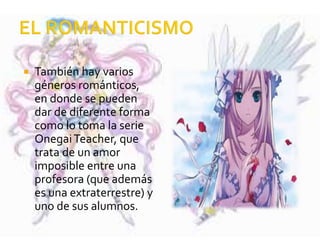  También hay varios
géneros románticos,
en donde se pueden
dar de diferente forma
como lo toma la serie
OnegaiTeacher, que
trata de un amor
imposible entre una
profesora (que además
es una extraterrestre) y
uno de sus alumnos.
 
