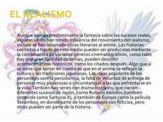  Aunque es más predominante la fantasía sobre los sucesos reales,
algunas series han tenido influencia del movimiento del realismo,
incluso se han adaptado obras literarias al anime. Las historias
contadas a través de este medio pueden ser producidas mediante
la combinación de variados géneros cinematográficos, como tales
hay una gran cantidad de temas, pueden describir
acontecimientos históricos, como los citados después. Algo que sí
se tiene que tomar en cuenta es que en el anime se reflejan la
cultura y las tradiciones japonesas. Las ideas populares de los
personajes son: la persistencia, la falta de voluntad de entrega de
personas muy poderosas o circunstancias a las que enfrentarse en
la vida.También hay series con drama histórico, que narran
diferentes sucesos de Japón, como Rurouni Kenshin (también
conocida como Samurai X), o también de Europa como la película
Steamboy, en donde parte de los personajes son ficticios, pero
otros pueden ser parte de la historia.
 