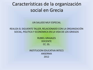 Características de la organización
          social en Grecia

                  UN SALUDO MUY ESPECIAL

REALIZA EL SIGUIENTE TALLER, RELACIONADO CON LA ORGANIZACIÓN
   SOCIAL, POLITICA Y ECONOMICA EN LA VIDA DE LOS GRIEGOS

                      RUBIEL GRAJALES
                         DOCENTE
                          CC. SS.

                INSTITUCION EDUCATIVA INTECS
                          ANSERMA
                            2012
 