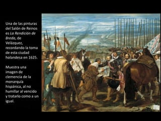 Una de las pinturas
del Salón de Reinos
es La Rendición de
Breda, de
Velázquez,
recordando la toma
de esta ciudad
holandesa en 1625.
Muestra una
imagen de
clemencia de la
monarquía
hispánica, al no
humillar al vencido
y tratarlo como a un
igual.
 
