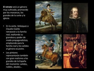 El retrato será un género
muy cultivado, promovido
por los monarcas, los
grandes de la corte y la
iglesia.
• En la corte, Velázquez o
Claudio Coello
retratarán a la familia
real, exaltando su
grandeza y poder de
modo propagandístico,
empleando para la
familia real y los validos
el género ecuestre.
• Los pintores
representarán también
con gran realismo a los
grandes de la España
del momento: validos,
nobles, abades…
 